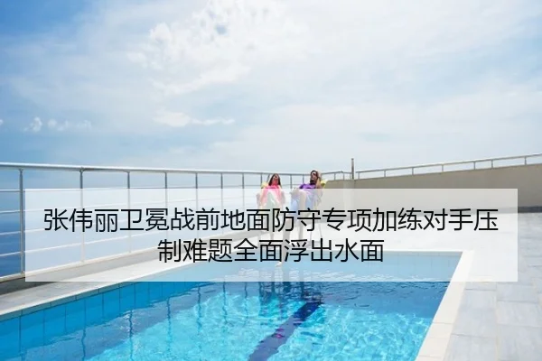 张伟丽卫冕战前地面防守专项加练对手压制难题全面浮出水面
