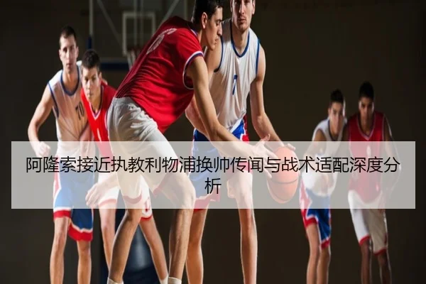 阿隆索接近执教利物浦换帅传闻与战术适配深度分析